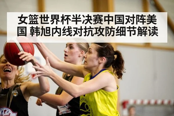 女篮世界杯半决赛中国对阵美国 韩旭内线对抗攻防细节解读（hth）