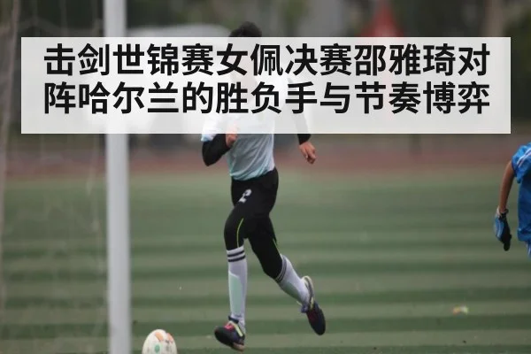 击剑世锦赛女佩决赛邵雅琦对阵哈尔兰的胜负手与节奏博弈